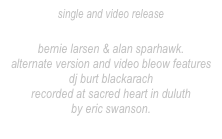 single and video release
“Bottomless”
bernie larsen & alan sparhawk.
alternate version and video bleow features dj burt blackarach
recorded at sacred heart in duluth
by eric swanson.